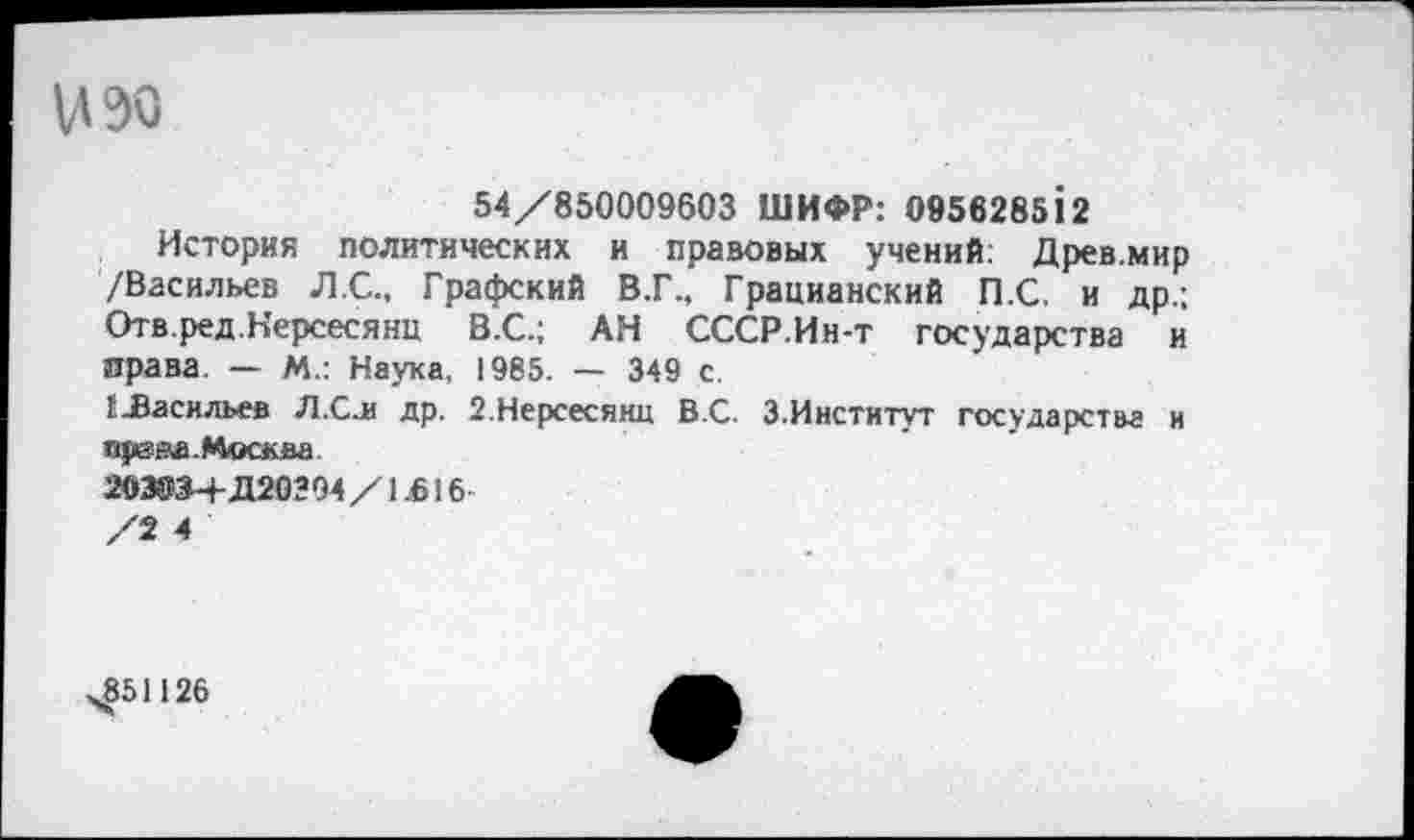 ﻿1130
54/850009603 ШИФР: 095828512
История политических и правовых учений: Древ.мир /Васильев Л.С., Графский В.Г., Грацианский П.С. и др.; Отв.ред.Нерсесянц В.С.; АН СССР.Ин-т государства и права. — М.: Наука, 1985. — 349 с.
{.Васильев Л.Сл др. 2.Нерсесянц В.С. 3.Институт государства и ирзва.Москва
203034- Д20294/1В16
/2 4
,851126